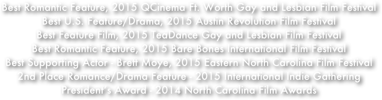 Best Romantic Feature, 2015 QCinema Ft. Worth Gay and Lesbian Film Festival 
Best U.S. Feature/Drama, 2015 Austin Revolution Film Festival
Best Feature Film, 2015 TeaDance Gay and Lesbian Film Festival
Best Romantic Feature, 2015 Bare Bones International Film Festival 
Best Supporting Actor - Brett Moye, 2015 Eastern North Carolina Film Festival
2nd Place Romance/Drama Feature - 2015 International Indie Gathering
President’s Award - 2014 North Carolina Film Awards